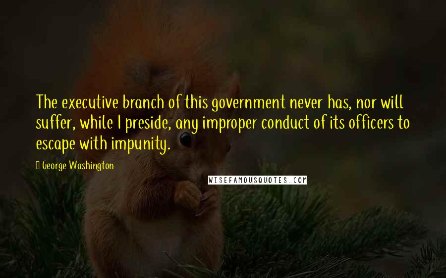 George Washington Quotes: The executive branch of this government never has, nor will suffer, while I preside, any improper conduct of its officers to escape with impunity.
