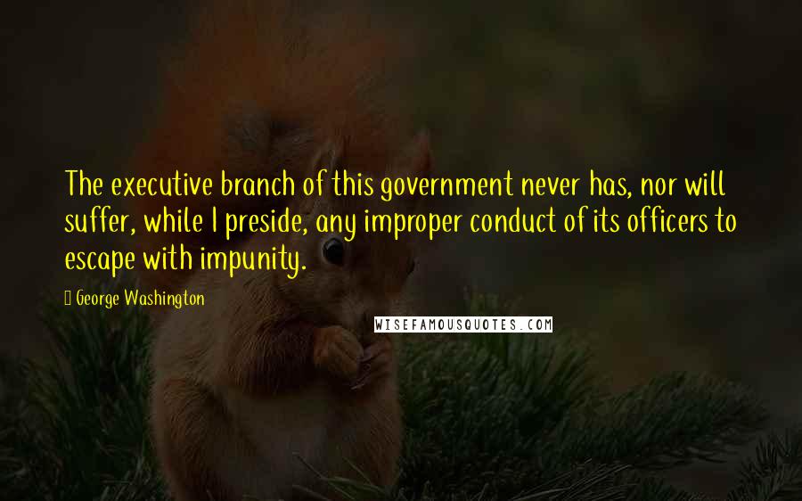 George Washington Quotes: The executive branch of this government never has, nor will suffer, while I preside, any improper conduct of its officers to escape with impunity.