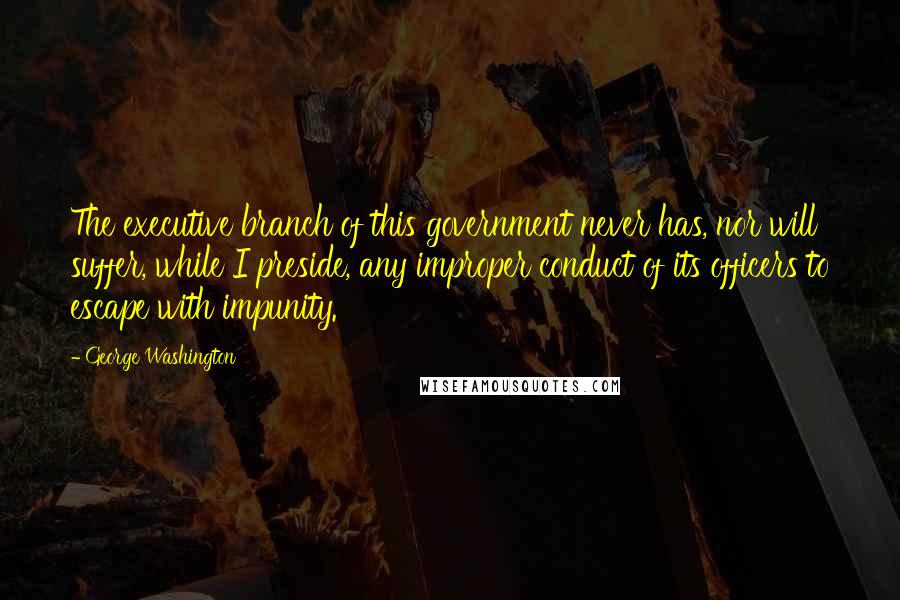 George Washington Quotes: The executive branch of this government never has, nor will suffer, while I preside, any improper conduct of its officers to escape with impunity.