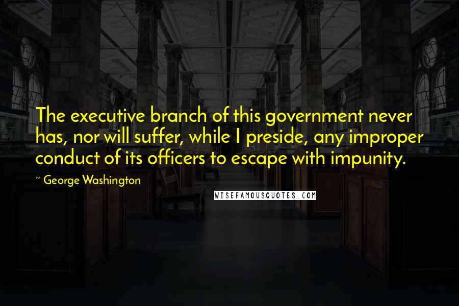 George Washington Quotes: The executive branch of this government never has, nor will suffer, while I preside, any improper conduct of its officers to escape with impunity.