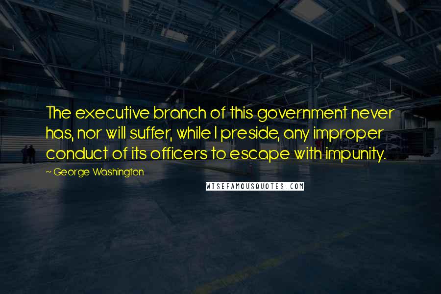 George Washington Quotes: The executive branch of this government never has, nor will suffer, while I preside, any improper conduct of its officers to escape with impunity.