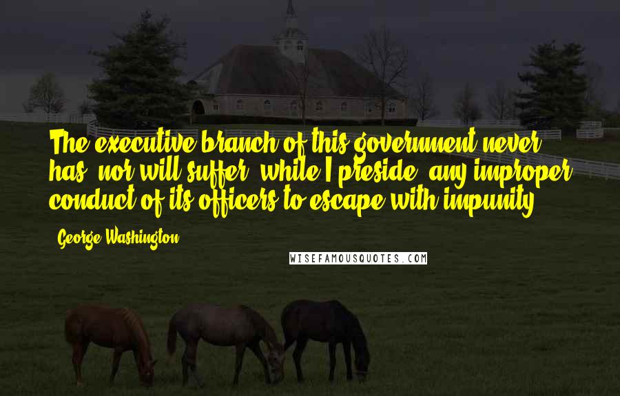 George Washington Quotes: The executive branch of this government never has, nor will suffer, while I preside, any improper conduct of its officers to escape with impunity.