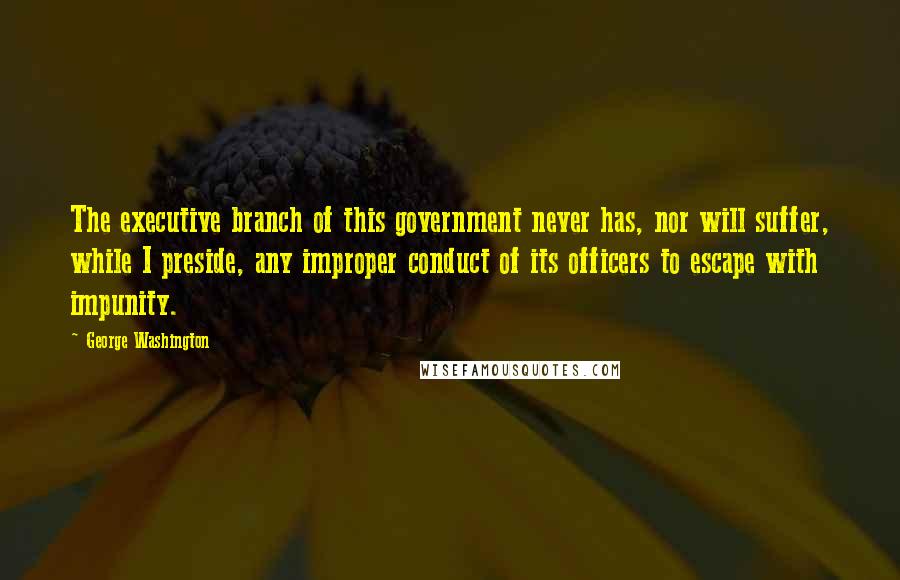 George Washington Quotes: The executive branch of this government never has, nor will suffer, while I preside, any improper conduct of its officers to escape with impunity.