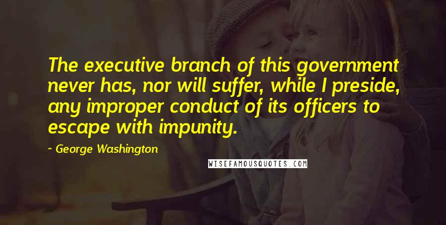 George Washington Quotes: The executive branch of this government never has, nor will suffer, while I preside, any improper conduct of its officers to escape with impunity.