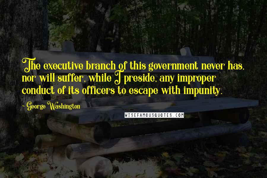 George Washington Quotes: The executive branch of this government never has, nor will suffer, while I preside, any improper conduct of its officers to escape with impunity.