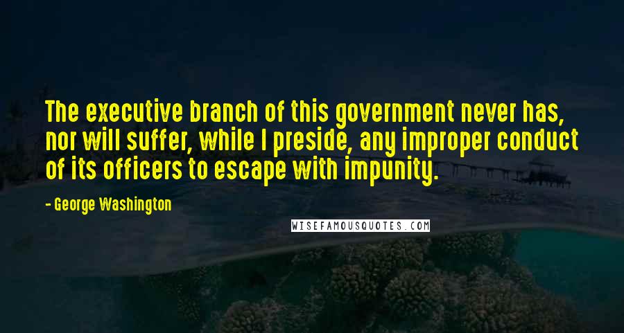 George Washington Quotes: The executive branch of this government never has, nor will suffer, while I preside, any improper conduct of its officers to escape with impunity.