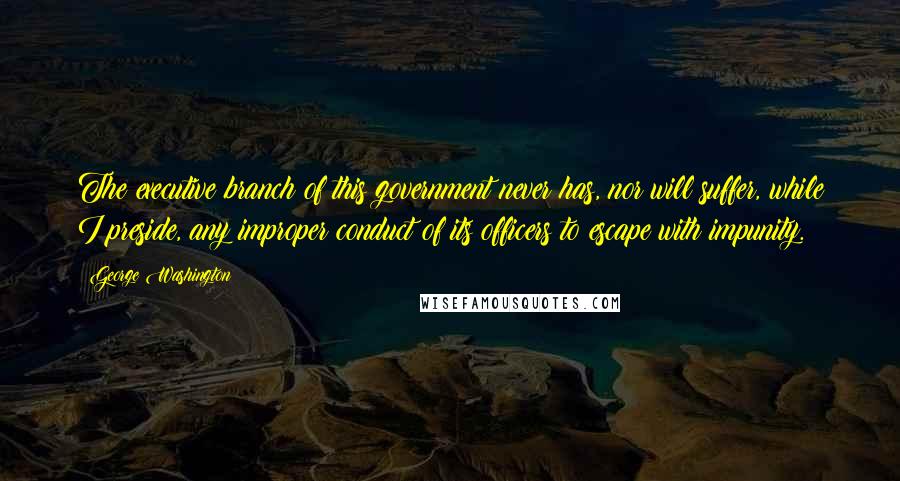 George Washington Quotes: The executive branch of this government never has, nor will suffer, while I preside, any improper conduct of its officers to escape with impunity.