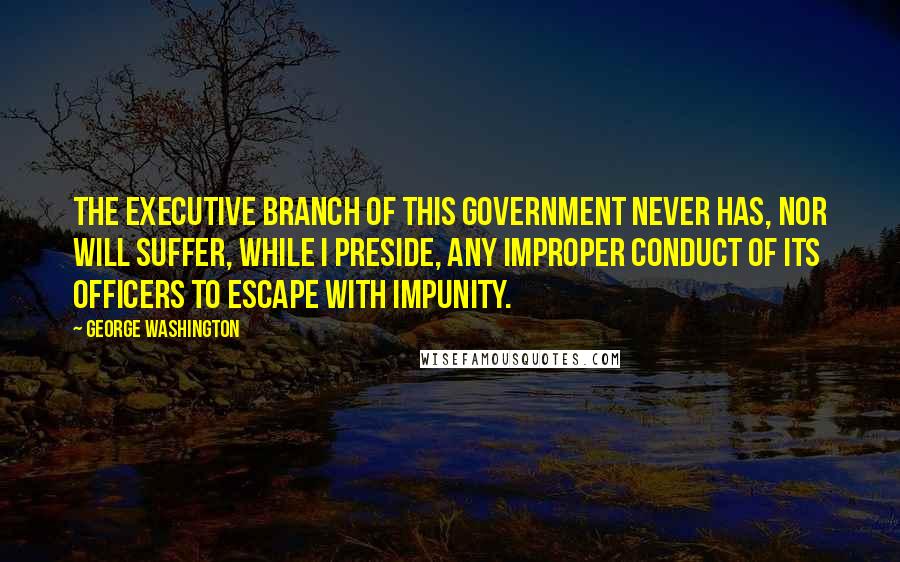 George Washington Quotes: The executive branch of this government never has, nor will suffer, while I preside, any improper conduct of its officers to escape with impunity.