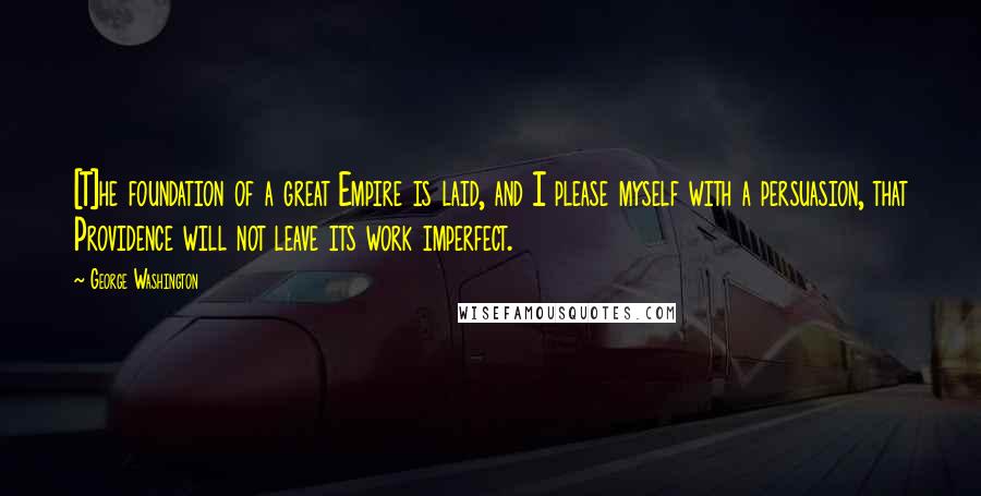 George Washington Quotes: [T]he foundation of a great Empire is laid, and I please myself with a persuasion, that Providence will not leave its work imperfect.