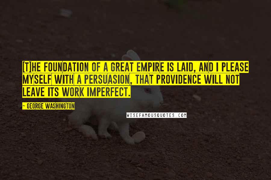 George Washington Quotes: [T]he foundation of a great Empire is laid, and I please myself with a persuasion, that Providence will not leave its work imperfect.
