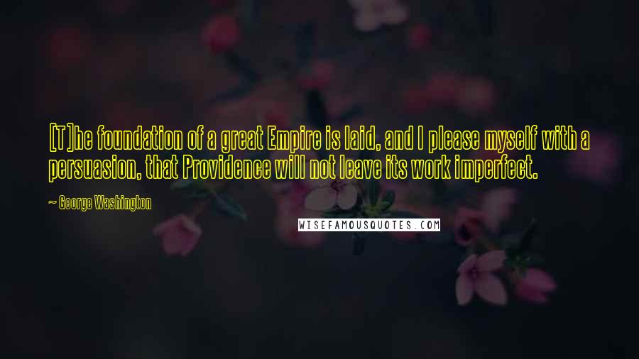 George Washington Quotes: [T]he foundation of a great Empire is laid, and I please myself with a persuasion, that Providence will not leave its work imperfect.