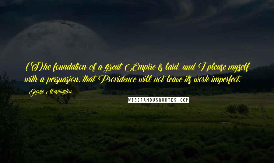 George Washington Quotes: [T]he foundation of a great Empire is laid, and I please myself with a persuasion, that Providence will not leave its work imperfect.