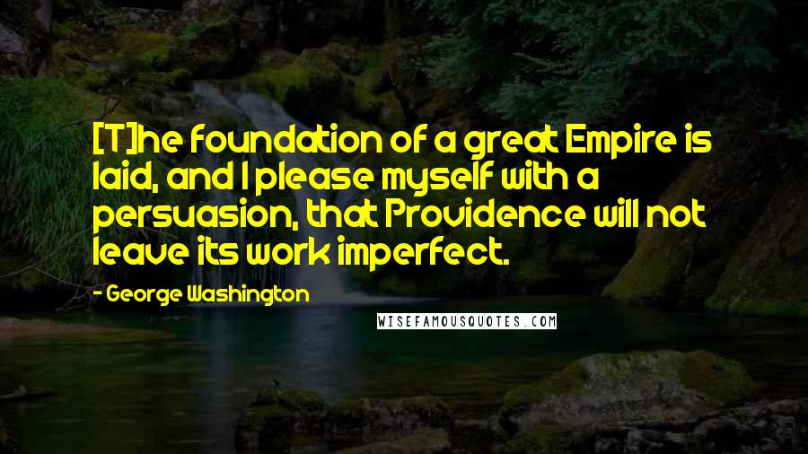 George Washington Quotes: [T]he foundation of a great Empire is laid, and I please myself with a persuasion, that Providence will not leave its work imperfect.