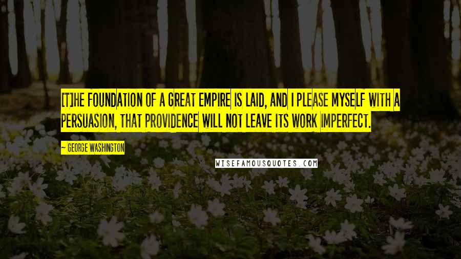 George Washington Quotes: [T]he foundation of a great Empire is laid, and I please myself with a persuasion, that Providence will not leave its work imperfect.