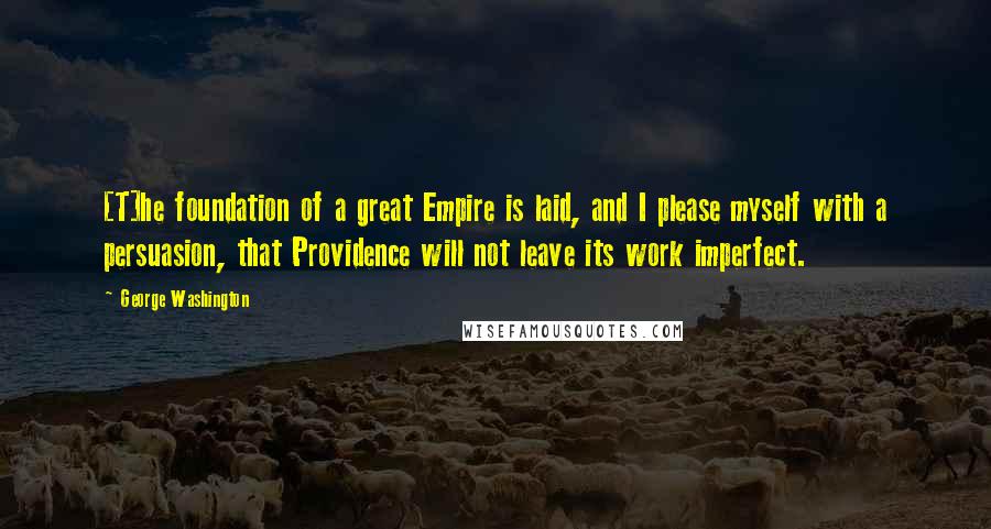 George Washington Quotes: [T]he foundation of a great Empire is laid, and I please myself with a persuasion, that Providence will not leave its work imperfect.