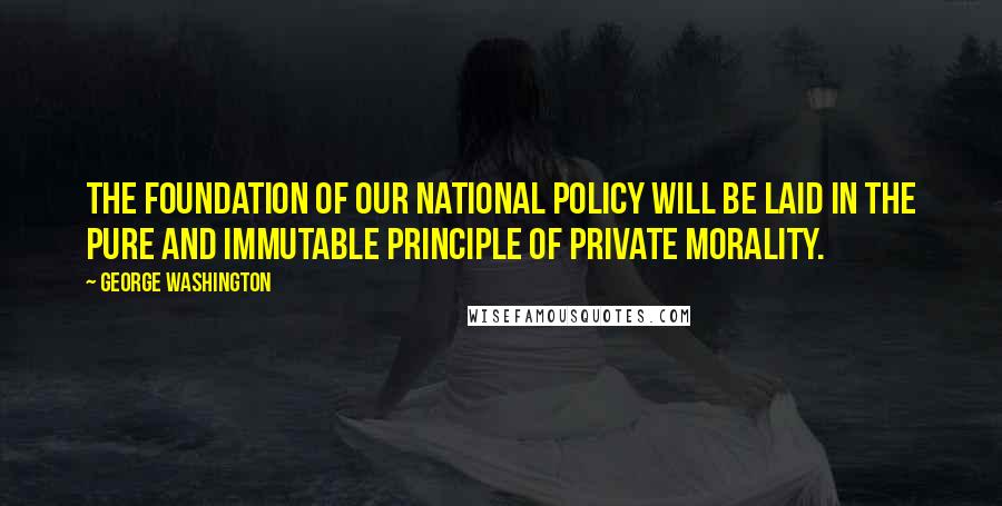 George Washington Quotes: The foundation of our national policy will be laid in the pure and immutable principle of private morality.