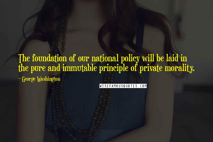 George Washington Quotes: The foundation of our national policy will be laid in the pure and immutable principle of private morality.
