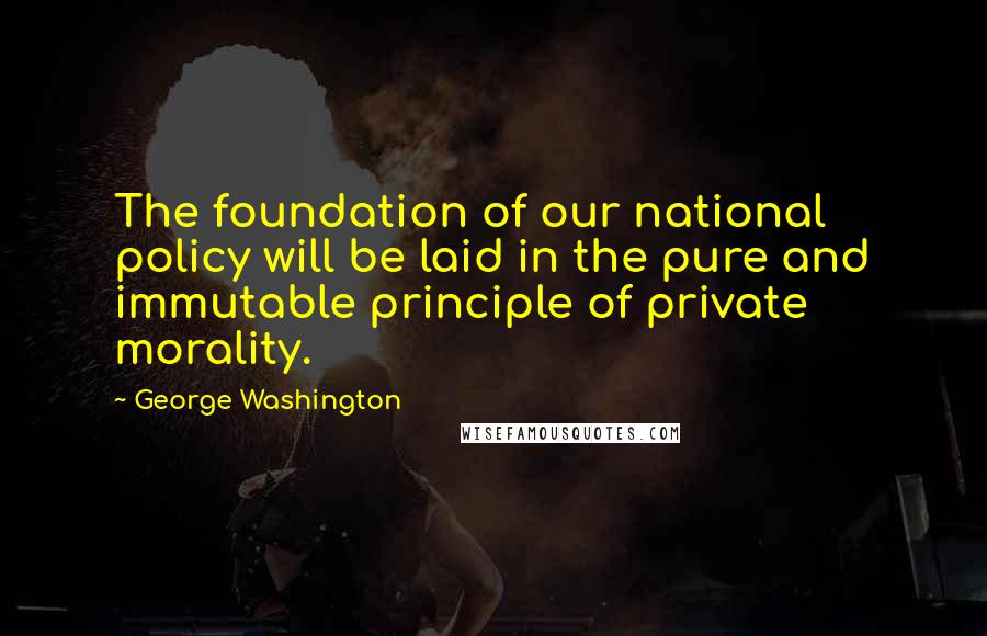 George Washington Quotes: The foundation of our national policy will be laid in the pure and immutable principle of private morality.