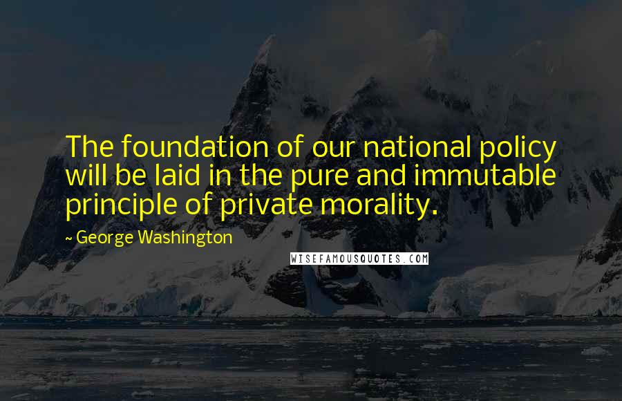 George Washington Quotes: The foundation of our national policy will be laid in the pure and immutable principle of private morality.