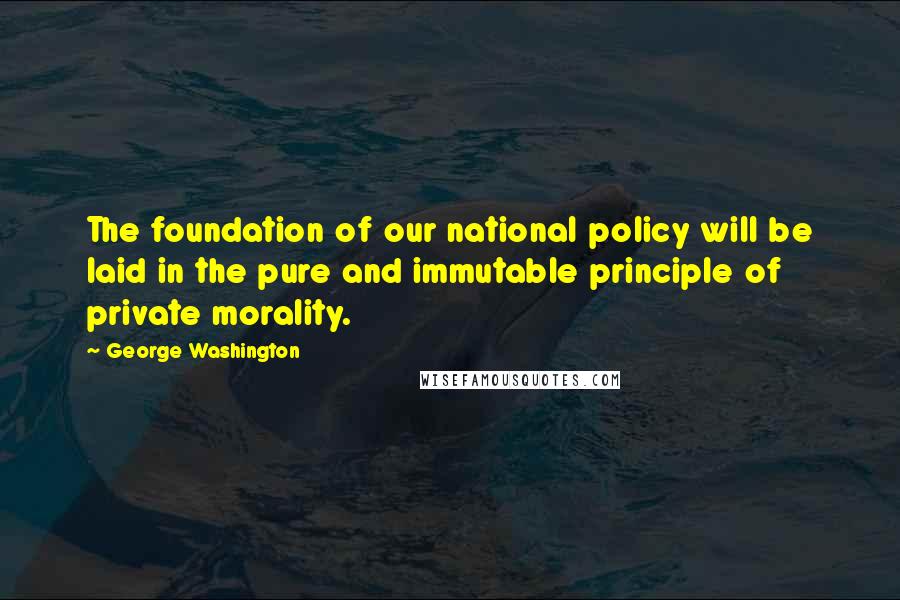 George Washington Quotes: The foundation of our national policy will be laid in the pure and immutable principle of private morality.