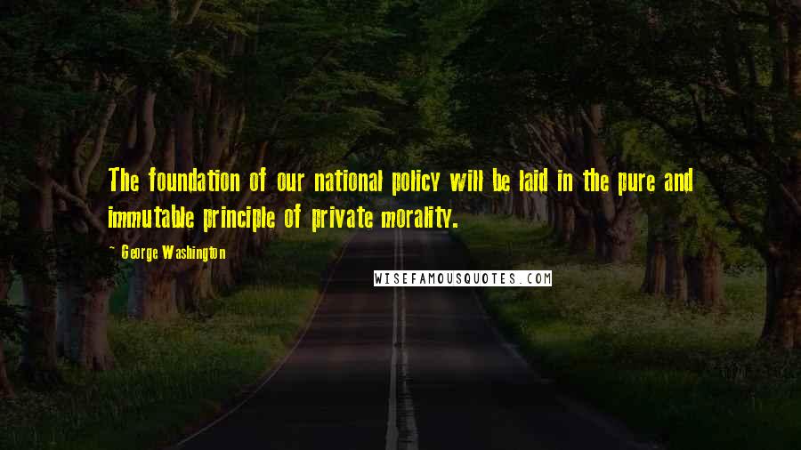 George Washington Quotes: The foundation of our national policy will be laid in the pure and immutable principle of private morality.