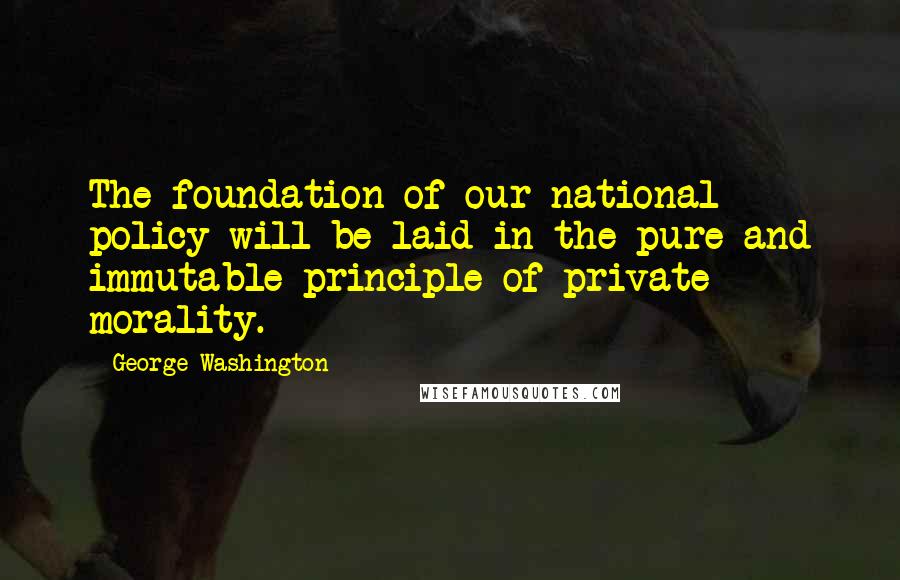 George Washington Quotes: The foundation of our national policy will be laid in the pure and immutable principle of private morality.