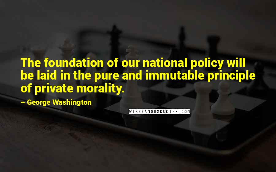 George Washington Quotes: The foundation of our national policy will be laid in the pure and immutable principle of private morality.