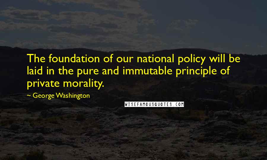 George Washington Quotes: The foundation of our national policy will be laid in the pure and immutable principle of private morality.