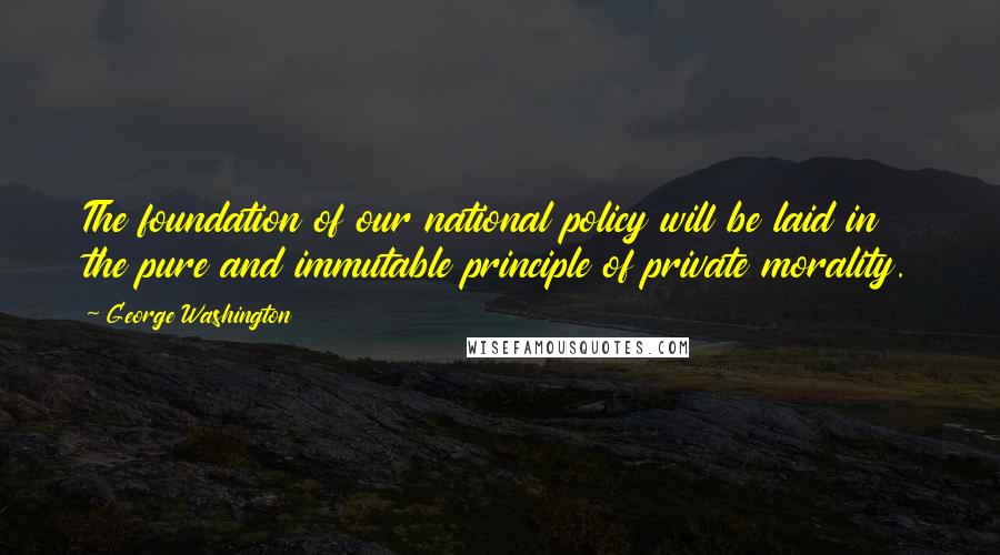 George Washington Quotes: The foundation of our national policy will be laid in the pure and immutable principle of private morality.