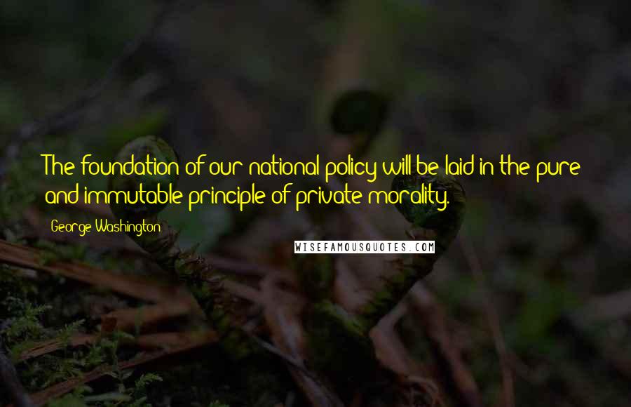 George Washington Quotes: The foundation of our national policy will be laid in the pure and immutable principle of private morality.