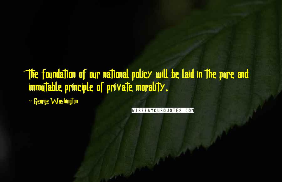 George Washington Quotes: The foundation of our national policy will be laid in the pure and immutable principle of private morality.