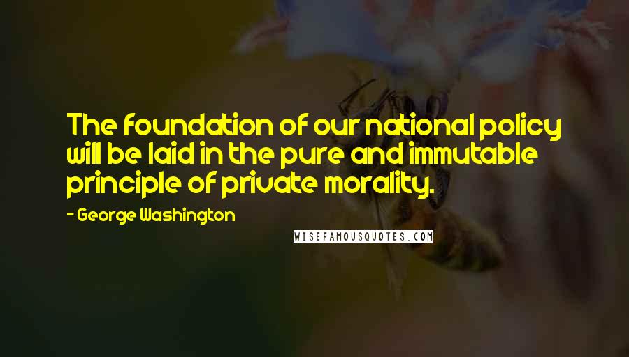 George Washington Quotes: The foundation of our national policy will be laid in the pure and immutable principle of private morality.