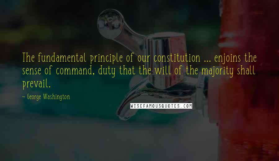 George Washington Quotes: The fundamental principle of our constitution ... enjoins the sense of command, duty that the will of the majority shall prevail.