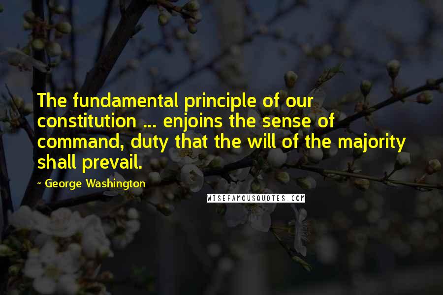 George Washington Quotes: The fundamental principle of our constitution ... enjoins the sense of command, duty that the will of the majority shall prevail.