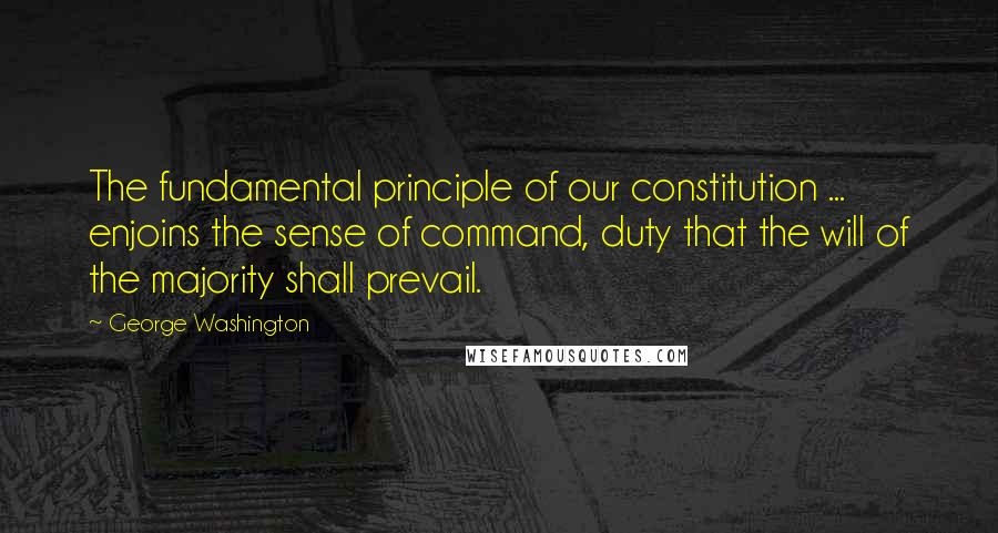 George Washington Quotes: The fundamental principle of our constitution ... enjoins the sense of command, duty that the will of the majority shall prevail.