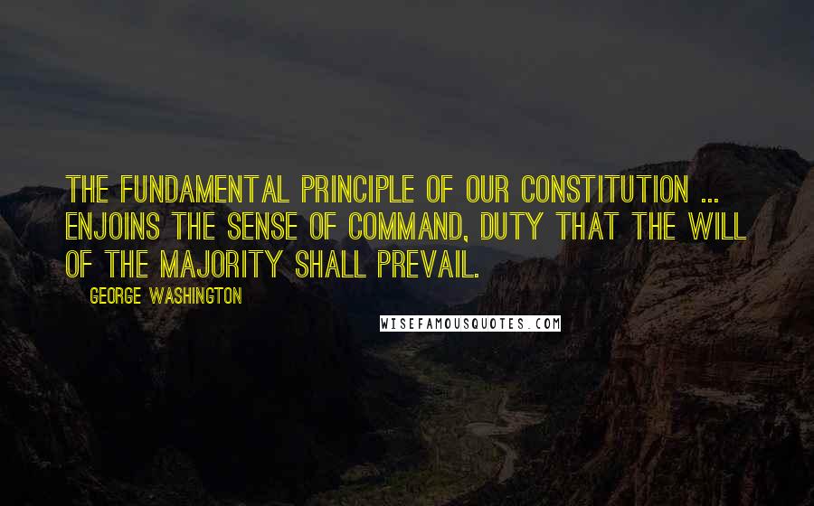 George Washington Quotes: The fundamental principle of our constitution ... enjoins the sense of command, duty that the will of the majority shall prevail.