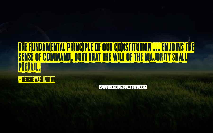 George Washington Quotes: The fundamental principle of our constitution ... enjoins the sense of command, duty that the will of the majority shall prevail.