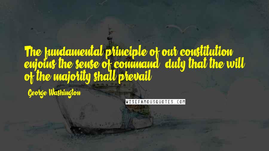 George Washington Quotes: The fundamental principle of our constitution ... enjoins the sense of command, duty that the will of the majority shall prevail.