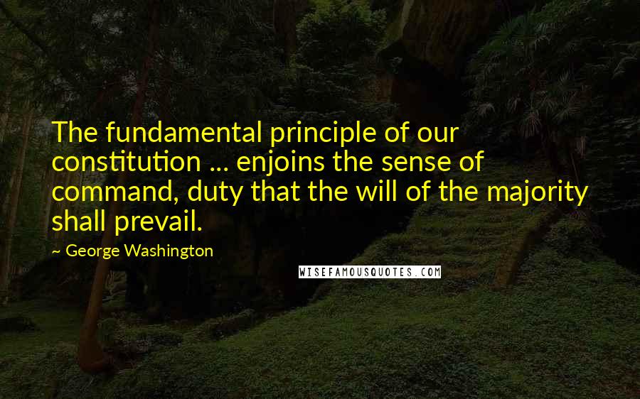 George Washington Quotes: The fundamental principle of our constitution ... enjoins the sense of command, duty that the will of the majority shall prevail.