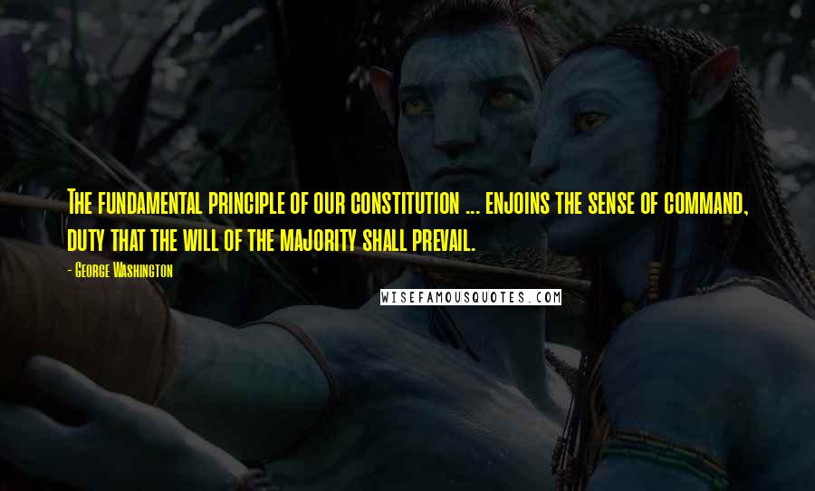 George Washington Quotes: The fundamental principle of our constitution ... enjoins the sense of command, duty that the will of the majority shall prevail.