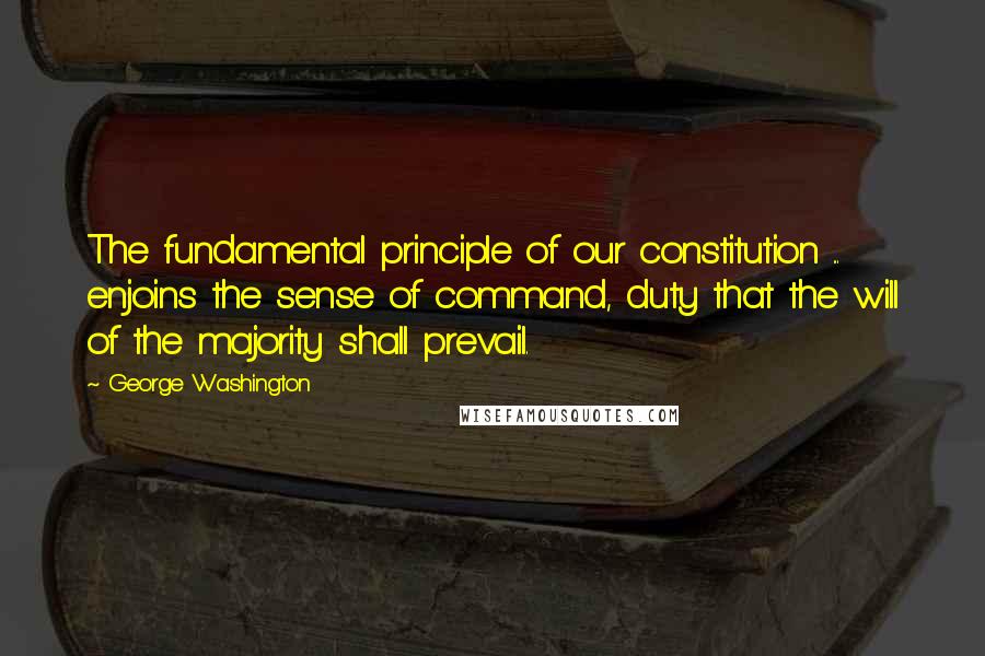 George Washington Quotes: The fundamental principle of our constitution ... enjoins the sense of command, duty that the will of the majority shall prevail.