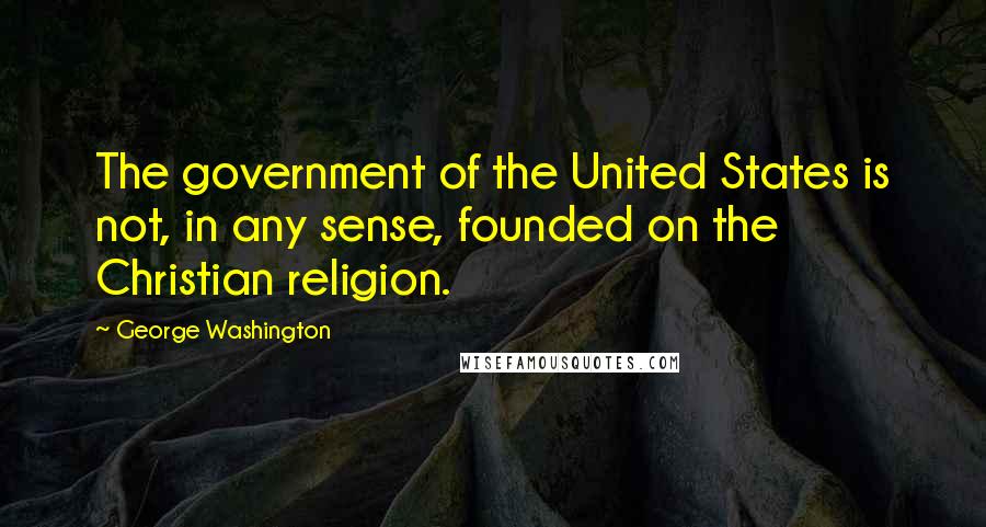 George Washington Quotes: The government of the United States is not, in any sense, founded on the Christian religion.