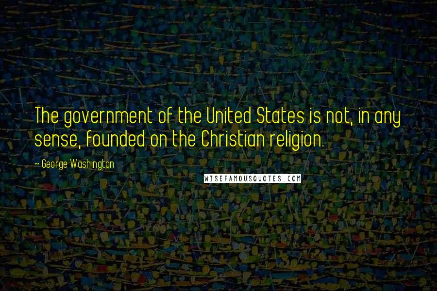 George Washington Quotes: The government of the United States is not, in any sense, founded on the Christian religion.