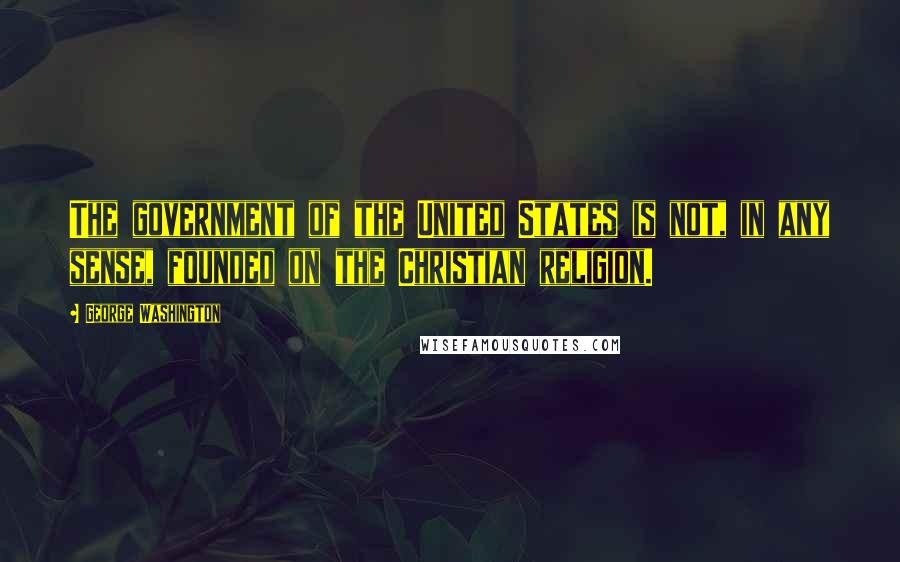 George Washington Quotes: The government of the United States is not, in any sense, founded on the Christian religion.