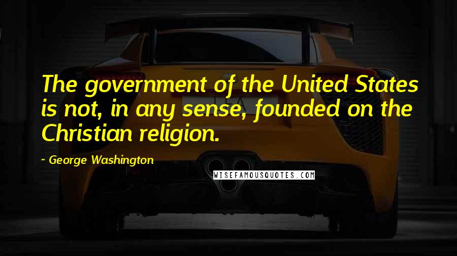 George Washington Quotes: The government of the United States is not, in any sense, founded on the Christian religion.