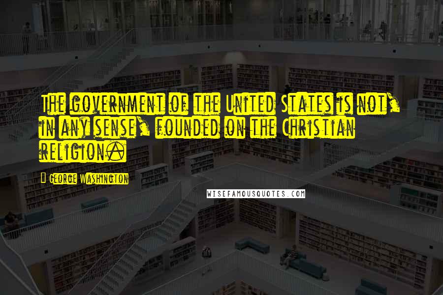 George Washington Quotes: The government of the United States is not, in any sense, founded on the Christian religion.
