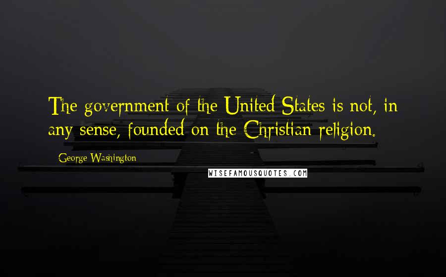 George Washington Quotes: The government of the United States is not, in any sense, founded on the Christian religion.