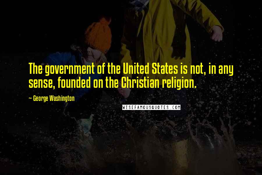 George Washington Quotes: The government of the United States is not, in any sense, founded on the Christian religion.