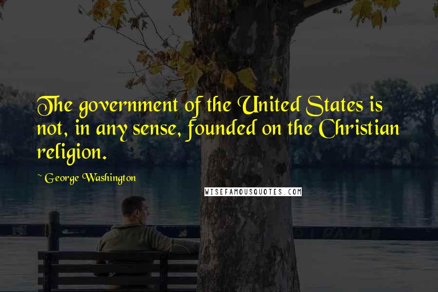 George Washington Quotes: The government of the United States is not, in any sense, founded on the Christian religion.