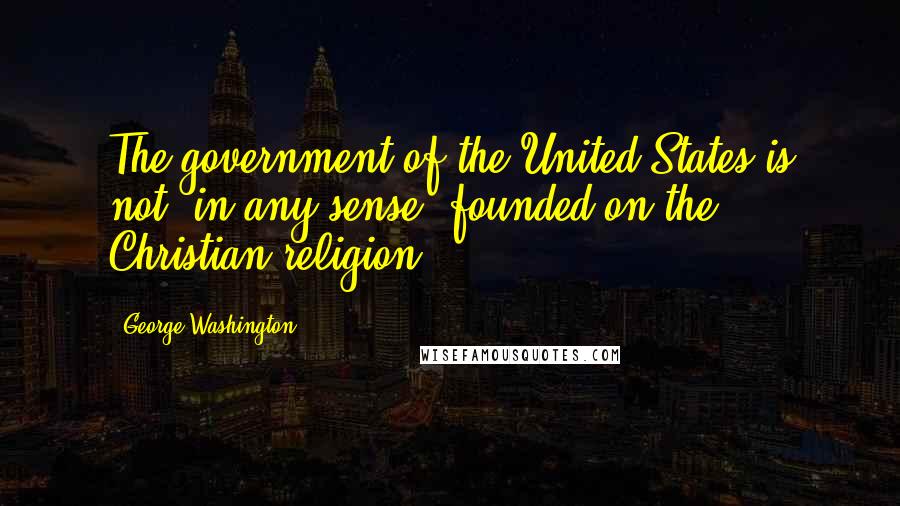 George Washington Quotes: The government of the United States is not, in any sense, founded on the Christian religion.